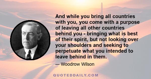 And while you bring all countries with you, you come with a purpose of leaving all other countries behind you - bringing what is best of their spirit, but not looking over your shoulders and seeking to perpetuate what