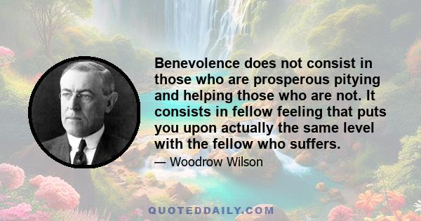 Benevolence does not consist in those who are prosperous pitying and helping those who are not. It consists in fellow feeling that puts you upon actually the same level with the fellow who suffers.