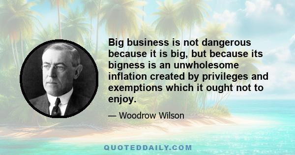 Big business is not dangerous because it is big, but because its bigness is an unwholesome inflation created by privileges and exemptions which it ought not to enjoy.