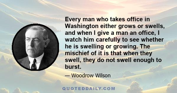 Every man who takes office in Washington either grows or swells, and when I give a man an office, I watch him carefully to see whether he is swelling or growing. The mischief of it is that when they swell, they do not