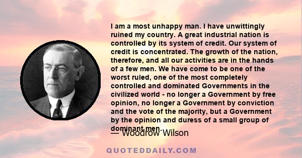 I am a most unhappy man. I have unwittingly ruined my country. A great industrial nation is controlled by its system of credit. Our system of credit is concentrated. The growth of the nation, therefore, and all our