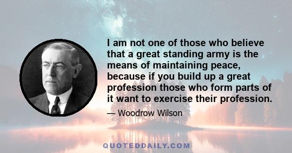 I am not one of those who believe that a great standing army is the means of maintaining peace, because if you build up a great profession those who form parts of it want to exercise their profession.