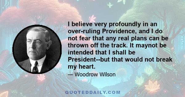 I believe very profoundly in an over-ruling Providence, and I do not fear that any real plans can be thrown off the track. It maynot be intended that I shall be President--but that would not break my heart.