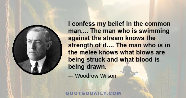 I confess my belief in the common man.... The man who is swimming against the stream knows the strength of it.... The man who is in the melee knows what blows are being struck and what blood is being drawn.