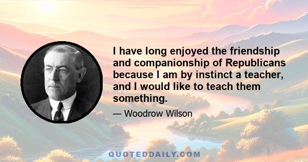 I have long enjoyed the friendship and companionship of Republicans because I am by instinct a teacher, and I would like to teach them something.