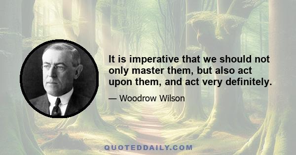 It is imperative that we should not only master them, but also act upon them, and act very definitely.