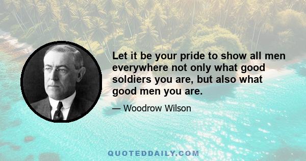 Let it be your pride to show all men everywhere not only what good soldiers you are, but also what good men you are.