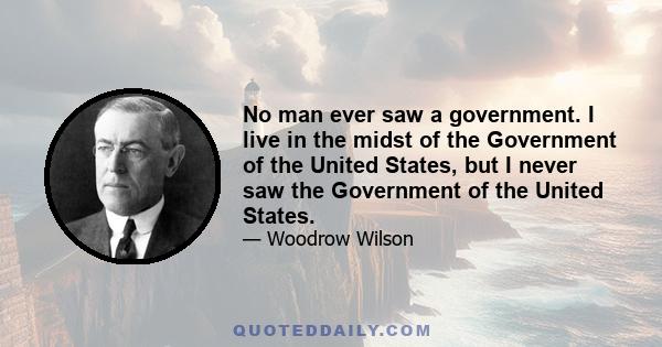 No man ever saw a government. I live in the midst of the Government of the United States, but I never saw the Government of the United States.