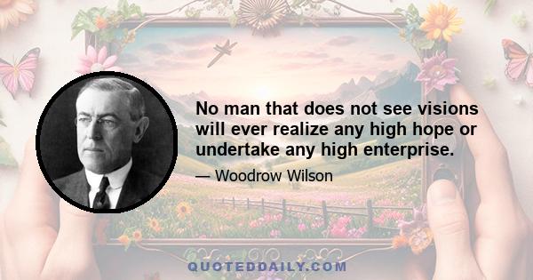 No man that does not see visions will ever realize any high hope or undertake any high enterprise.