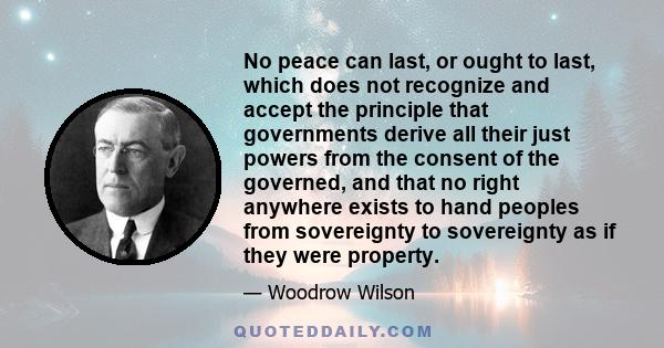 No peace can last, or ought to last, which does not recognize and accept the principle that governments derive all their just powers from the consent of the governed, and that no right anywhere exists to hand peoples