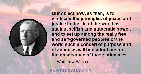 Our object now, as then, is to vindicate the principles of peace and justice in the life of the world as against selfish and autocratic power, and to set up among the really free and self-governed peoples of the world