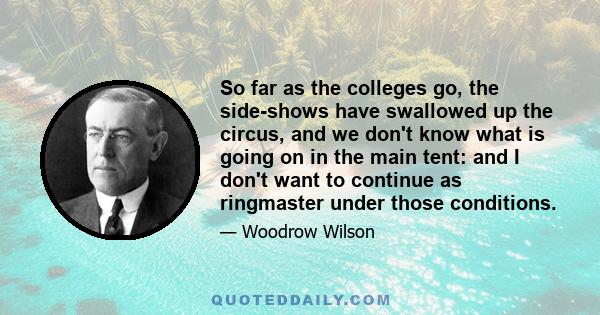 So far as the colleges go, the side-shows have swallowed up the circus, and we don't know what is going on in the main tent: and I don't want to continue as ringmaster under those conditions.