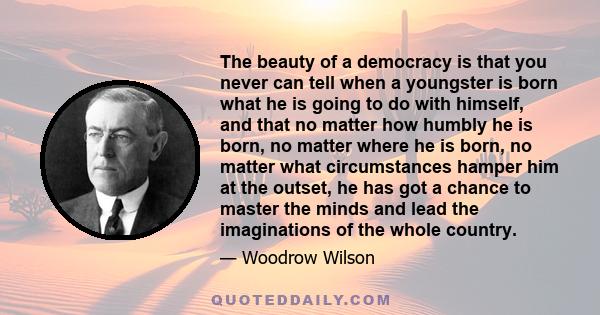 The beauty of a democracy is that you never can tell when a youngster is born what he is going to do with himself, and that no matter how humbly he is born, no matter where he is born, no matter what circumstances