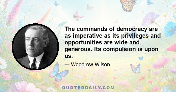 The commands of democracy are as imperative as its privileges and opportunities are wide and generous. Its compulsion is upon us.