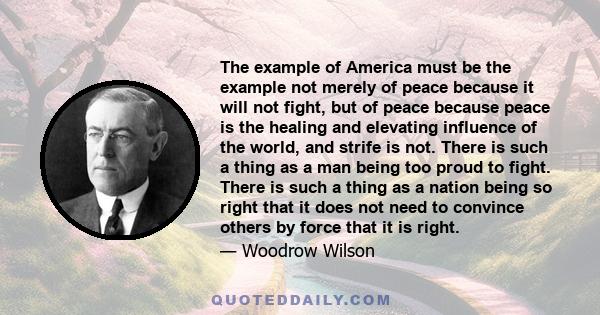 The example of America must be the example not merely of peace because it will not fight, but of peace because peace is the healing and elevating influence of the world, and strife is not. There is such a thing as a man 