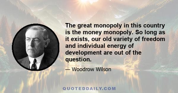 The great monopoly in this country is the money monopoly. So long as it exists, our old variety of freedom and individual energy of development are out of the question.