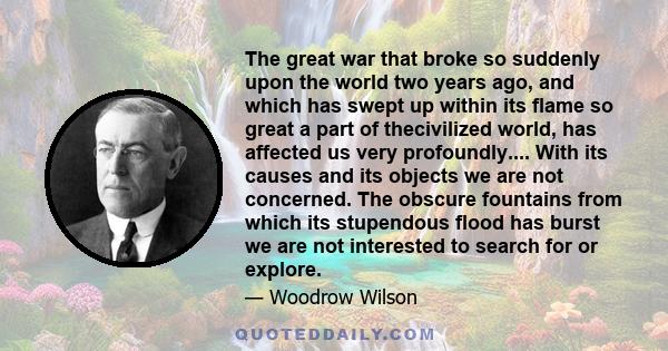 The great war that broke so suddenly upon the world two years ago, and which has swept up within its flame so great a part of thecivilized world, has affected us very profoundly.... With its causes and its objects we