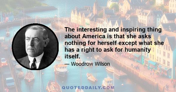 The interesting and inspiring thing about America is that she asks nothing for herself except what she has a right to ask for humanity itself.