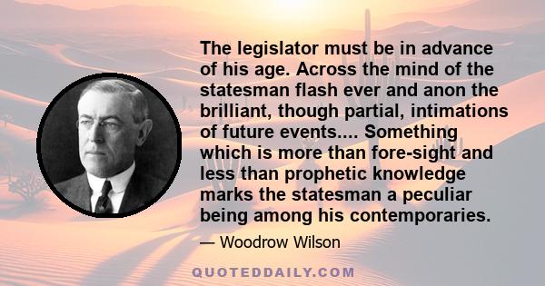 The legislator must be in advance of his age. Across the mind of the statesman flash ever and anon the brilliant, though partial, intimations of future events.... Something which is more than fore-sight and less than