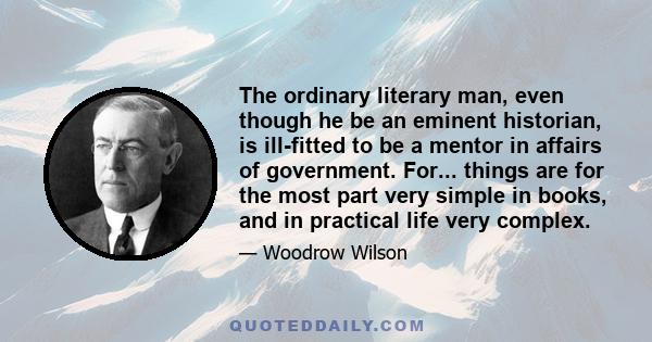 The ordinary literary man, even though he be an eminent historian, is ill-fitted to be a mentor in affairs of government. For... things are for the most part very simple in books, and in practical life very complex.