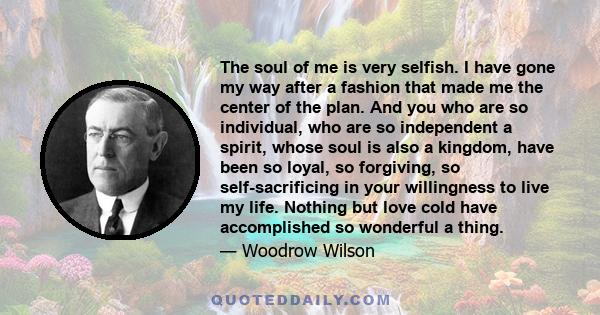 The soul of me is very selfish. I have gone my way after a fashion that made me the center of the plan. And you who are so individual, who are so independent a spirit, whose soul is also a kingdom, have been so loyal,