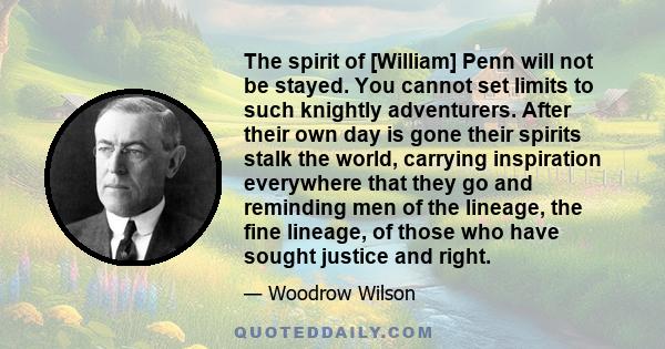 The spirit of [William] Penn will not be stayed. You cannot set limits to such knightly adventurers. After their own day is gone their spirits stalk the world, carrying inspiration everywhere that they go and reminding