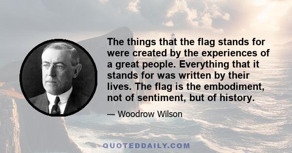 The things that the flag stands for were created by the experiences of a great people. Everything that it stands for was written by their lives. The flag is the embodiment, not of sentiment, but of history.