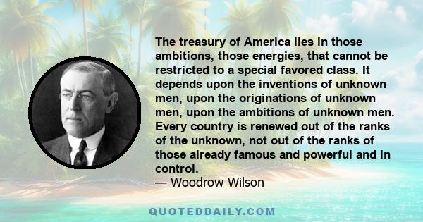 The treasury of America lies in those ambitions, those energies, that cannot be restricted to a special favored class. It depends upon the inventions of unknown men, upon the originations of unknown men, upon the