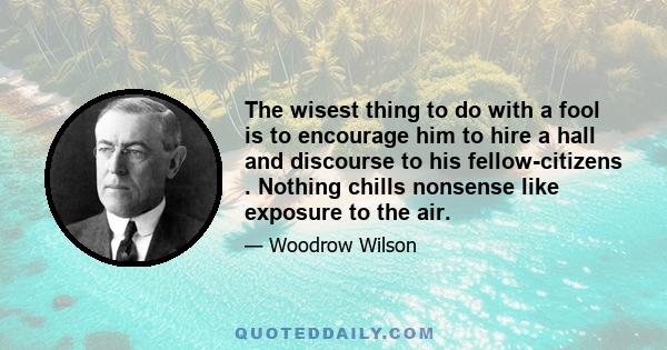 The wisest thing to do with a fool is to encourage him to hire a hall and discourse to his fellow-citizens . Nothing chills nonsense like exposure to the air.