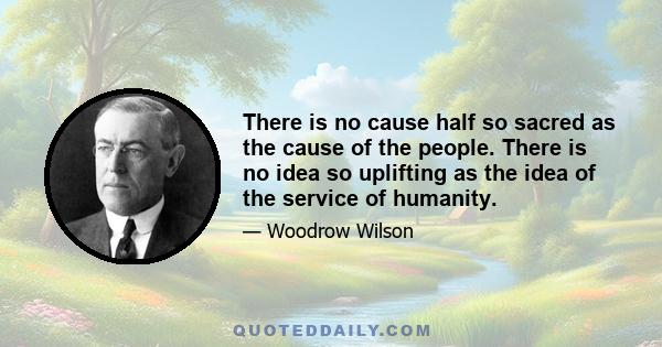 There is no cause half so sacred as the cause of the people. There is no idea so uplifting as the idea of the service of humanity.