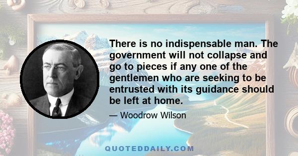 There is no indispensable man. The government will not collapse and go to pieces if any one of the gentlemen who are seeking to be entrusted with its guidance should be left at home.