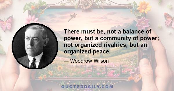 There must be, not a balance of power, but a community of power; not organized rivalries, but an organized peace.