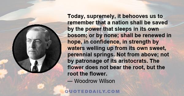 Today, supremely, it behooves us to remember that a nation shall be saved by the power that sleeps in its own bosom; or by none; shall be renewed in hope, in confidence, in strength by waters welling up from its own