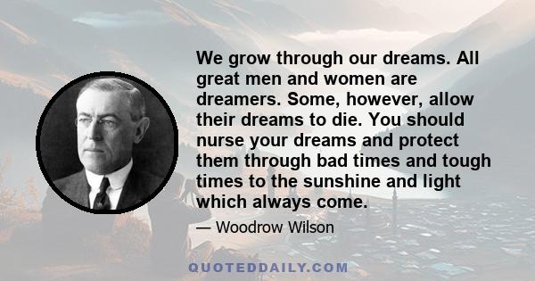 We grow through our dreams. All great men and women are dreamers. Some, however, allow their dreams to die. You should nurse your dreams and protect them through bad times and tough times to the sunshine and light which 