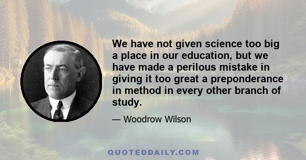 We have not given science too big a place in our education, but we have made a perilous mistake in giving it too great a preponderance in method in every other branch of study.