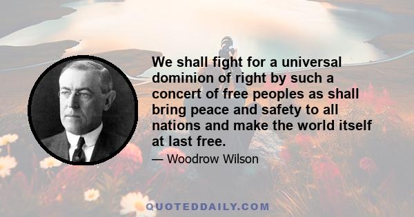 We shall fight for a universal dominion of right by such a concert of free peoples as shall bring peace and safety to all nations and make the world itself at last free.