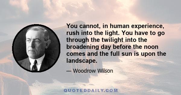 You cannot, in human experience, rush into the light. You have to go through the twilight into the broadening day before the noon comes and the full sun is upon the landscape.