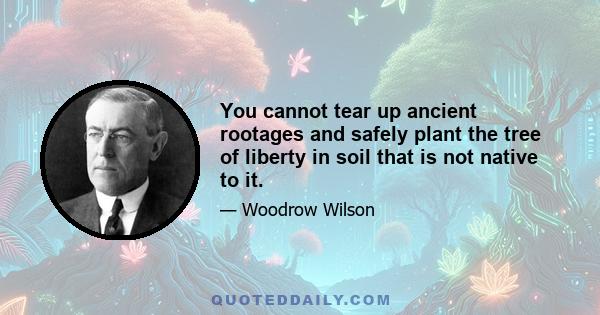 You cannot tear up ancient rootages and safely plant the tree of liberty in soil that is not native to it.