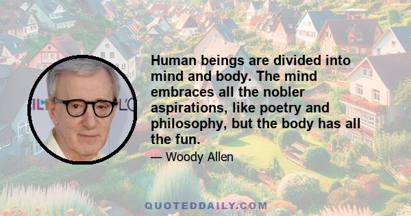 Human beings are divided into mind and body. The mind embraces all the nobler aspirations, like poetry and philosophy, but the body has all the fun.