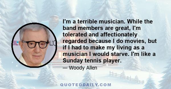 I'm a terrible musician. While the band members are great, I'm tolerated and affectionately regarded because I do movies, but if I had to make my living as a musician I would starve. I'm like a Sunday tennis player.