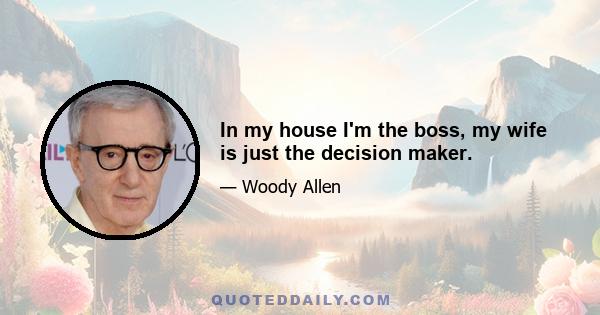 In my house I'm the boss, my wife is just the decision maker.