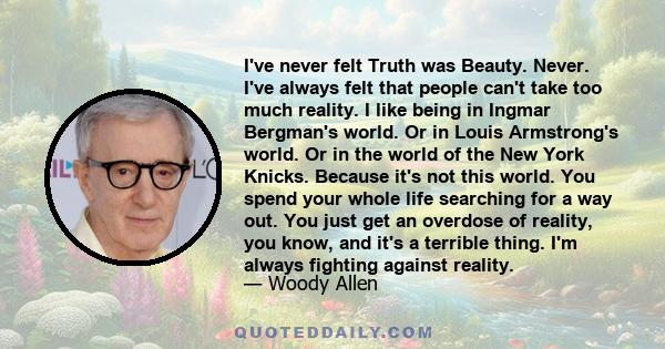 I've never felt Truth was Beauty. Never. I've always felt that people can't take too much reality. I like being in Ingmar Bergman's world. Or in Louis Armstrong's world. Or in the world of the New York Knicks. Because