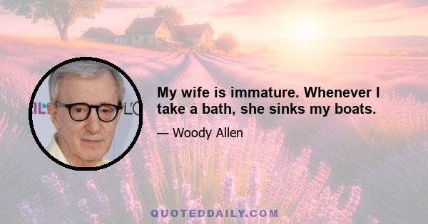 My wife is immature. Whenever I take a bath, she sinks my boats.