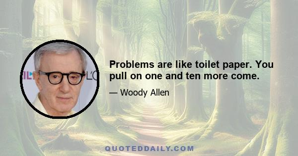 Problems are like toilet paper. You pull on one and ten more come.