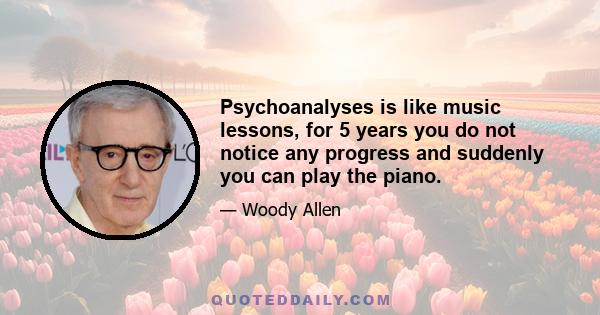Psychoanalyses is like music lessons, for 5 years you do not notice any progress and suddenly you can play the piano.