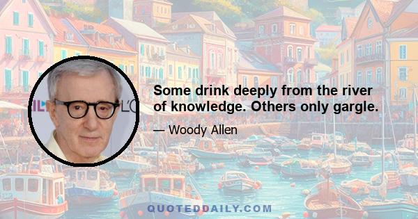 Some drink deeply from the river of knowledge. Others only gargle.