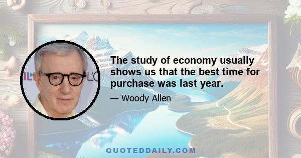 The study of economy usually shows us that the best time for purchase was last year.