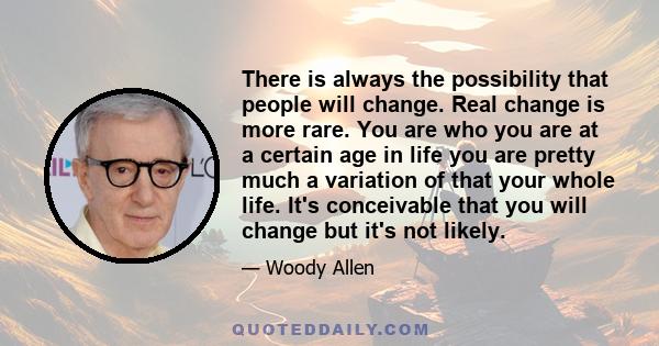 There is always the possibility that people will change. Real change is more rare. You are who you are at a certain age in life you are pretty much a variation of that your whole life. It's conceivable that you will