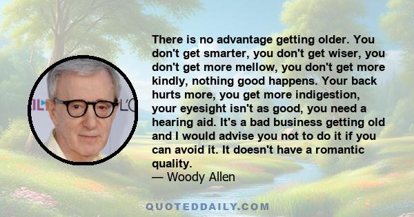 There is no advantage getting older. You don't get smarter, you don't get wiser, you don't get more mellow, you don't get more kindly, nothing good happens. Your back hurts more, you get more indigestion, your eyesight