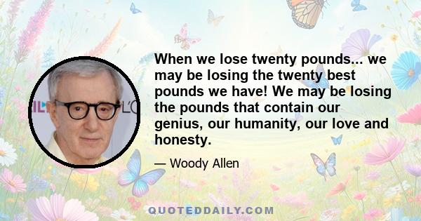 When we lose twenty pounds... we may be losing the twenty best pounds we have! We may be losing the pounds that contain our genius, our humanity, our love and honesty.